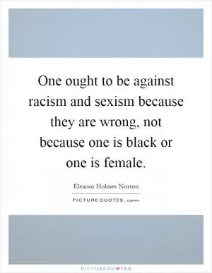 One ought to be against racism and sexism because they are wrong, not because one is black or one is female Picture Quote #1