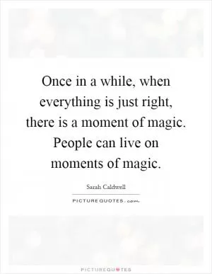 Once in a while, when everything is just right, there is a moment of magic. People can live on moments of magic Picture Quote #1