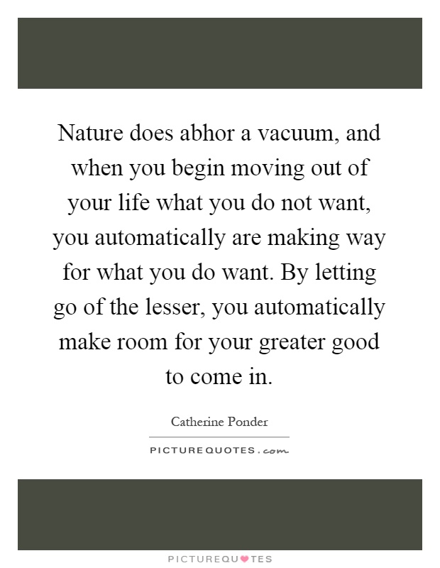 Nature does abhor a vacuum, and when you begin moving out of your life what you do not want, you automatically are making way for what you do want. By letting go of the lesser, you automatically make room for your greater good to come in Picture Quote #1