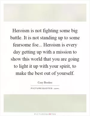 Heroism is not fighting some big battle. It is not standing up to some fearsome foe... Heroism is every day getting up with a mission to show this world that you are going to light it up with your spirit, to make the best out of yourself Picture Quote #1