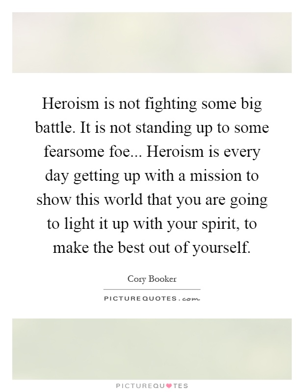 Heroism is not fighting some big battle. It is not standing up to some fearsome foe... Heroism is every day getting up with a mission to show this world that you are going to light it up with your spirit, to make the best out of yourself Picture Quote #1
