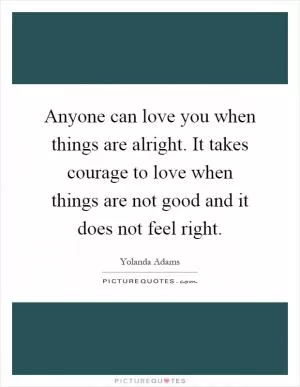 Anyone can love you when things are alright. It takes courage to love when things are not good and it does not feel right Picture Quote #1