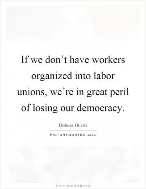 If we don’t have workers organized into labor unions, we’re in great peril of losing our democracy Picture Quote #1