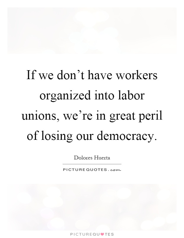 If we don't have workers organized into labor unions, we're in great peril of losing our democracy Picture Quote #1