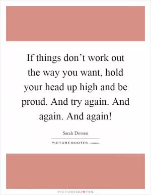 If things don’t work out the way you want, hold your head up high and be proud. And try again. And again. And again! Picture Quote #1