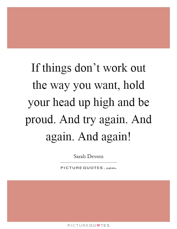 If things don't work out the way you want, hold your head up high and be proud. And try again. And again. And again! Picture Quote #1