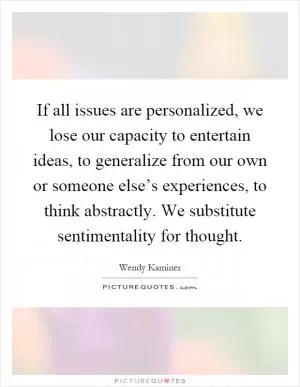 If all issues are personalized, we lose our capacity to entertain ideas, to generalize from our own or someone else’s experiences, to think abstractly. We substitute sentimentality for thought Picture Quote #1