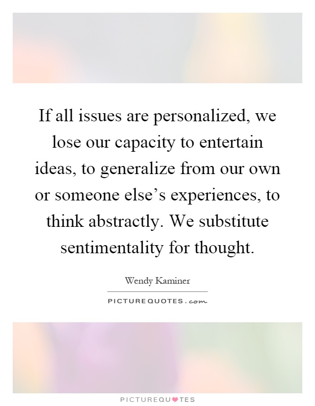 If all issues are personalized, we lose our capacity to entertain ideas, to generalize from our own or someone else's experiences, to think abstractly. We substitute sentimentality for thought Picture Quote #1