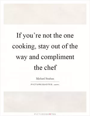 If you’re not the one cooking, stay out of the way and compliment the chef Picture Quote #1