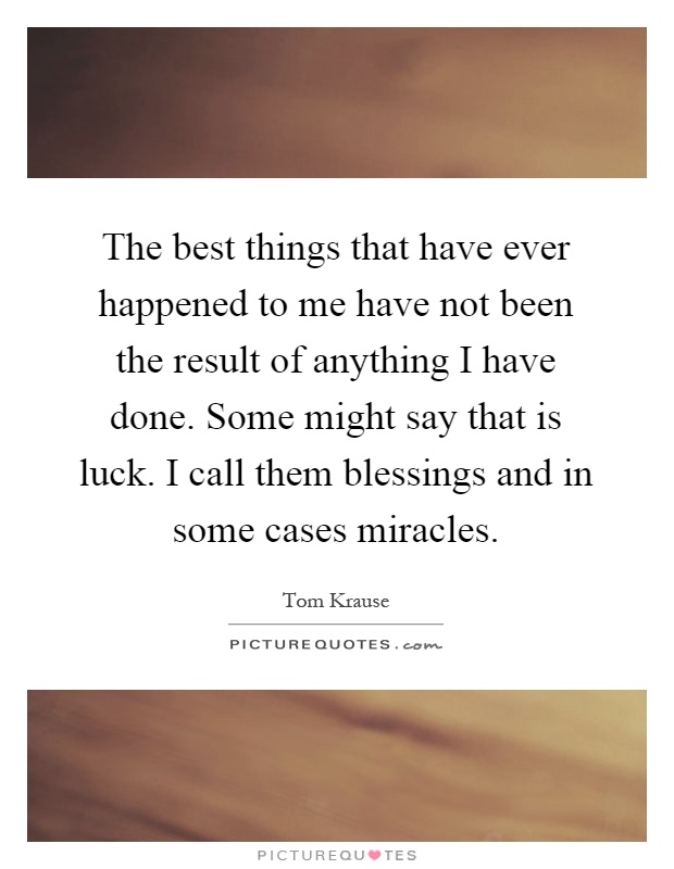 The best things that have ever happened to me have not been the result of anything I have done. Some might say that is luck. I call them blessings and in some cases miracles Picture Quote #1