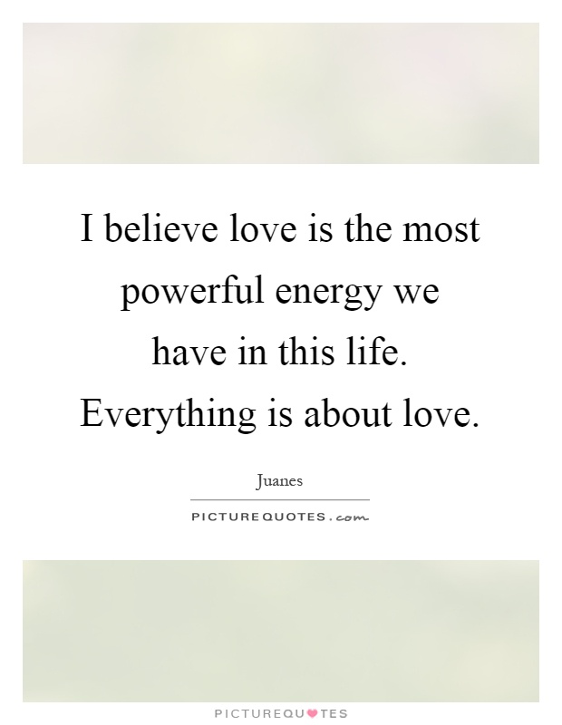 I believe love is the most powerful energy we have in this life. Everything is about love Picture Quote #1