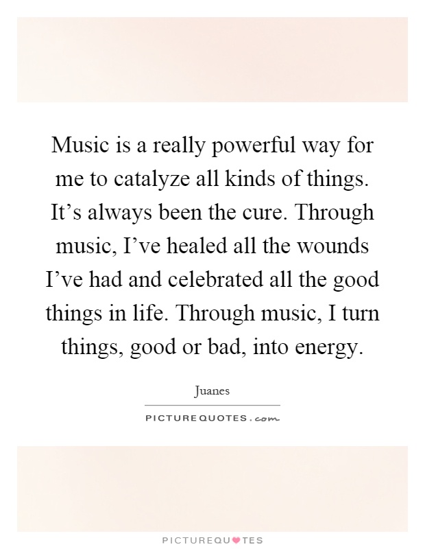 Music is a really powerful way for me to catalyze all kinds of things. It's always been the cure. Through music, I've healed all the wounds I've had and celebrated all the good things in life. Through music, I turn things, good or bad, into energy Picture Quote #1