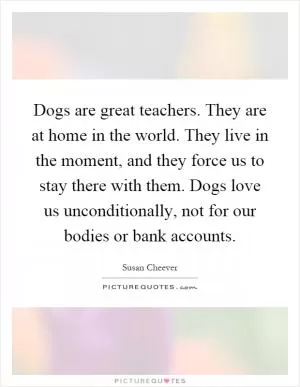 Dogs are great teachers. They are at home in the world. They live in the moment, and they force us to stay there with them. Dogs love us unconditionally, not for our bodies or bank accounts Picture Quote #1