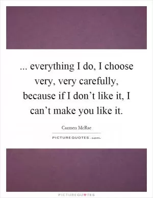 ... everything I do, I choose very, very carefully, because if I don’t like it, I can’t make you like it Picture Quote #1