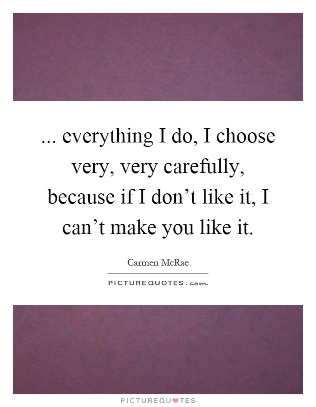... everything I do, I choose very, very carefully, because if I don't like it, I can't make you like it Picture Quote #1