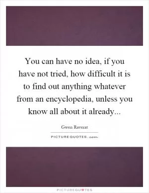 You can have no idea, if you have not tried, how difficult it is to find out anything whatever from an encyclopedia, unless you know all about it already Picture Quote #1