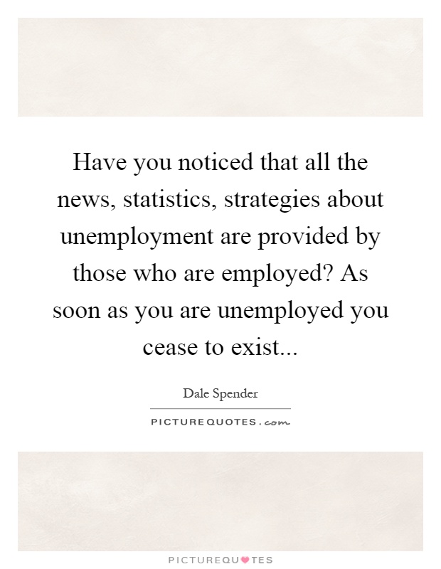 Have you noticed that all the news, statistics, strategies about unemployment are provided by those who are employed? As soon as you are unemployed you cease to exist Picture Quote #1
