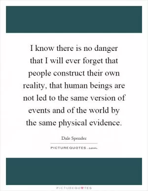 I know there is no danger that I will ever forget that people construct their own reality, that human beings are not led to the same version of events and of the world by the same physical evidence Picture Quote #1