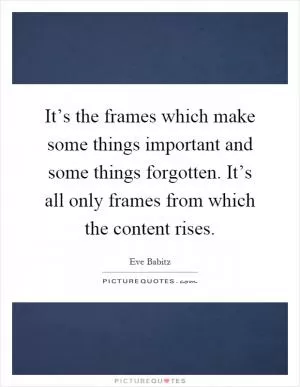 It’s the frames which make some things important and some things forgotten. It’s all only frames from which the content rises Picture Quote #1