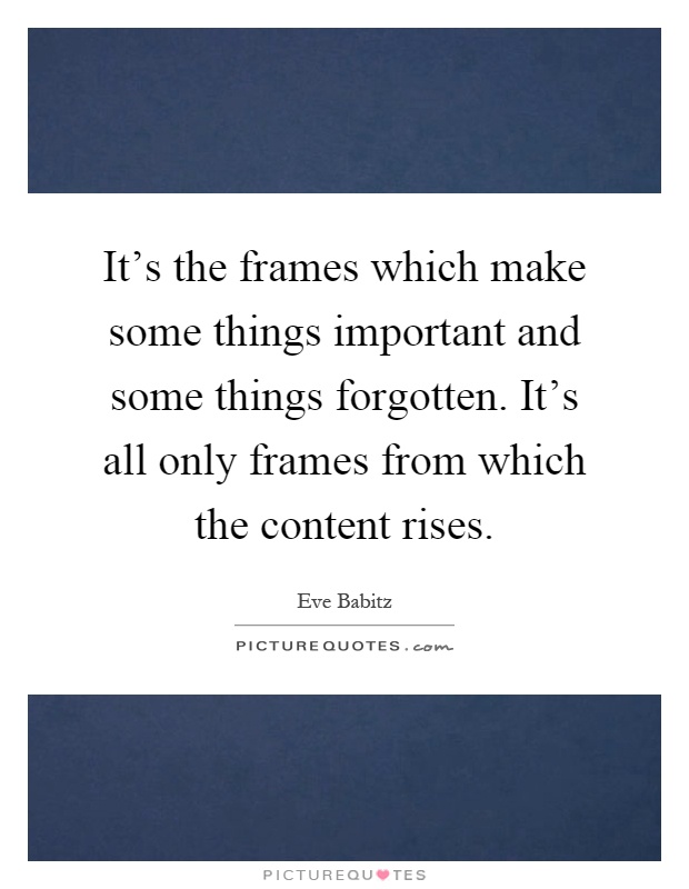 It's the frames which make some things important and some things forgotten. It's all only frames from which the content rises Picture Quote #1