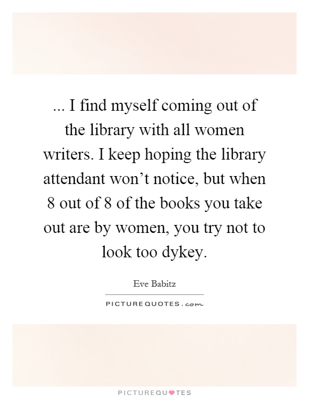 ... I find myself coming out of the library with all women writers. I keep hoping the library attendant won't notice, but when 8 out of 8 of the books you take out are by women, you try not to look too dykey Picture Quote #1
