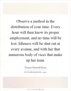 Observe a method in the distribution of your time. Every hour will then know its proper employment, and no time will be lost. Idleness will be shut out at every avenue, and with her that numerous body of vices that make up her train Picture Quote #1