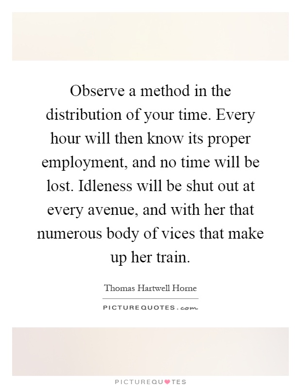 Observe a method in the distribution of your time. Every hour will then know its proper employment, and no time will be lost. Idleness will be shut out at every avenue, and with her that numerous body of vices that make up her train Picture Quote #1