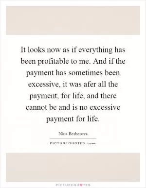 It looks now as if everything has been profitable to me. And if the payment has sometimes been excessive, it was afer all the payment, for life, and there cannot be and is no excessive payment for life Picture Quote #1