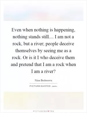 Even when nothing is happening, nothing stands still.... I am not a rock, but a river; people deceive themselves by seeing me as a rock. Or is it I who deceive them and pretend that I am a rock when I am a river? Picture Quote #1