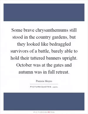 Some brave chrysanthemums still stood in the country gardens, but they looked like bedraggled survivors of a battle, barely able to hold their tattered banners upright. October was at the gates and autumn was in full retreat Picture Quote #1