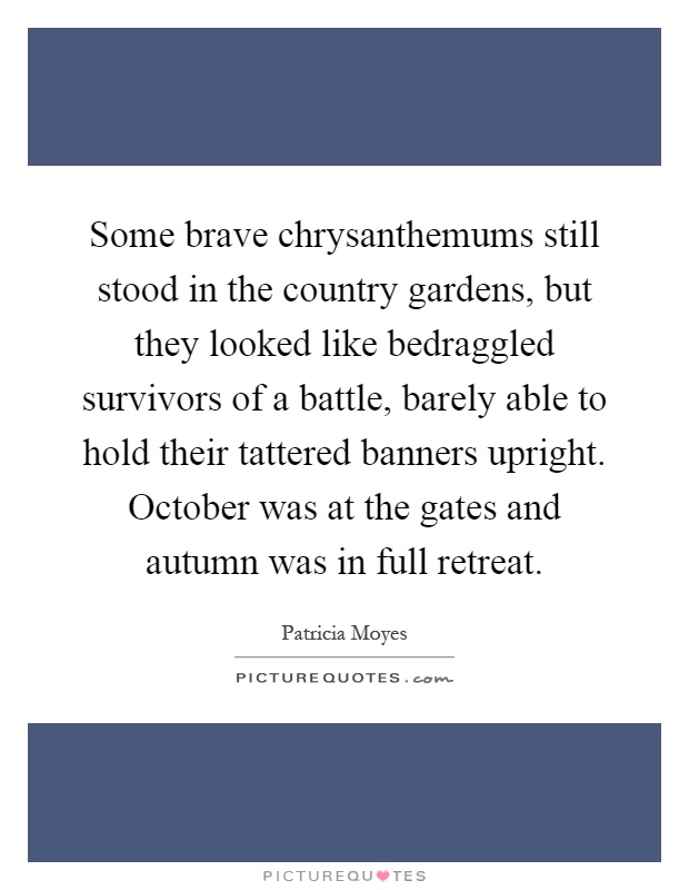 Some brave chrysanthemums still stood in the country gardens, but they looked like bedraggled survivors of a battle, barely able to hold their tattered banners upright. October was at the gates and autumn was in full retreat Picture Quote #1