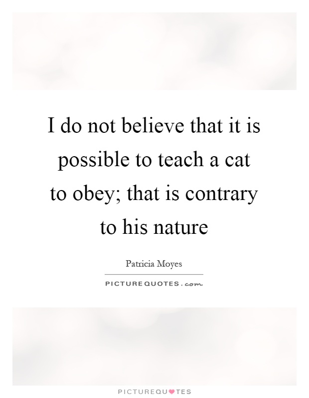 I do not believe that it is possible to teach a cat to obey; that is contrary to his nature Picture Quote #1