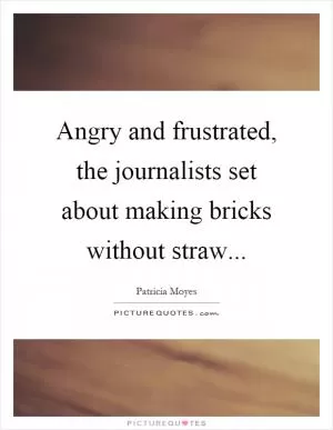 Angry and frustrated, the journalists set about making bricks without straw Picture Quote #1