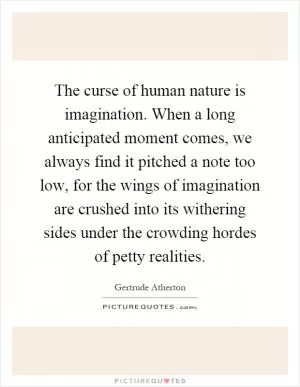 The curse of human nature is imagination. When a long anticipated moment comes, we always find it pitched a note too low, for the wings of imagination are crushed into its withering sides under the crowding hordes of petty realities Picture Quote #1