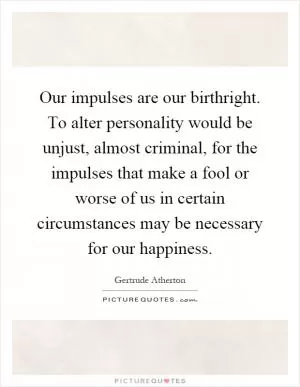 Our impulses are our birthright. To alter personality would be unjust, almost criminal, for the impulses that make a fool or worse of us in certain circumstances may be necessary for our happiness Picture Quote #1