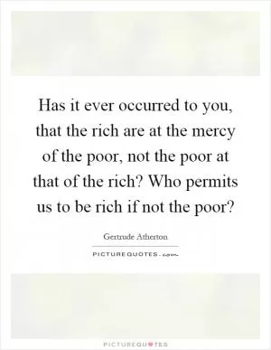 Has it ever occurred to you, that the rich are at the mercy of the poor, not the poor at that of the rich? Who permits us to be rich if not the poor? Picture Quote #1
