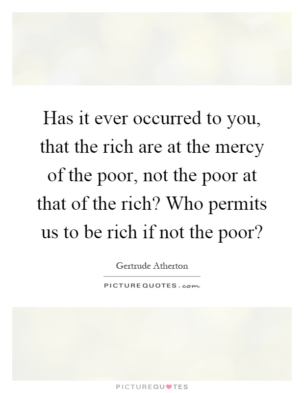 Has it ever occurred to you, that the rich are at the mercy of the poor, not the poor at that of the rich? Who permits us to be rich if not the poor? Picture Quote #1