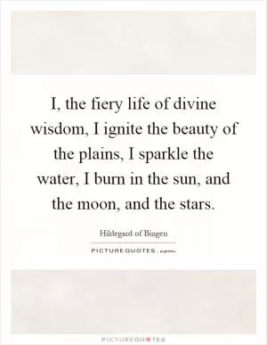 I, the fiery life of divine wisdom, I ignite the beauty of the plains, I sparkle the water, I burn in the sun, and the moon, and the stars Picture Quote #1