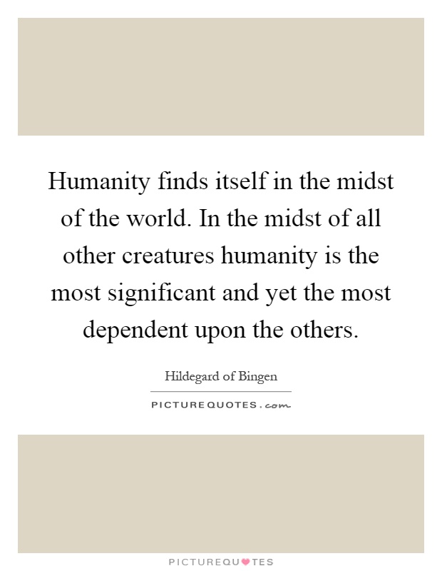 Humanity finds itself in the midst of the world. In the midst of all other creatures humanity is the most significant and yet the most dependent upon the others Picture Quote #1