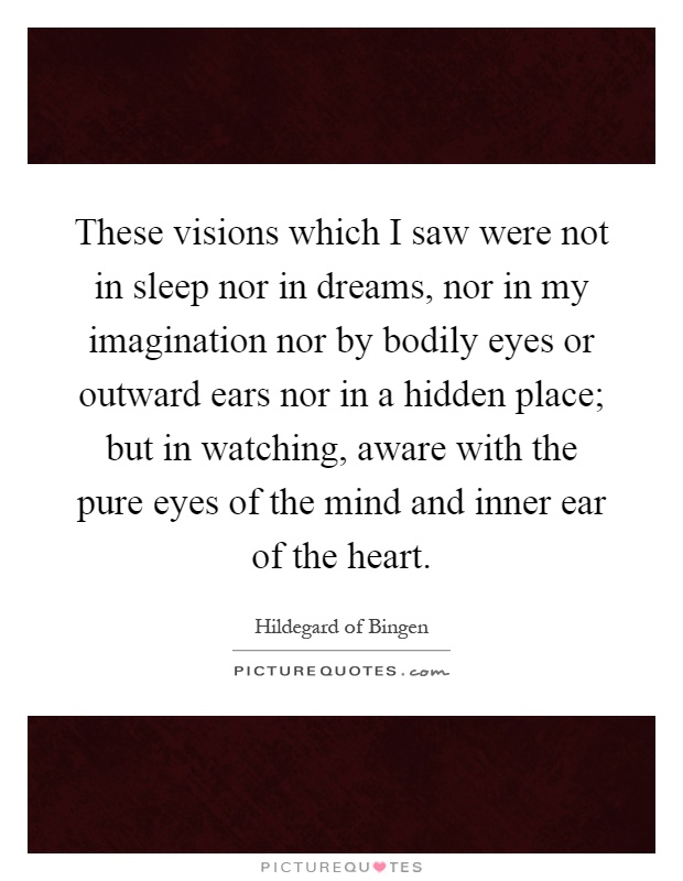 These visions which I saw were not in sleep nor in dreams, nor in my imagination nor by bodily eyes or outward ears nor in a hidden place; but in watching, aware with the pure eyes of the mind and inner ear of the heart Picture Quote #1