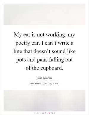 My ear is not working, my poetry ear. I can’t write a line that doesn’t sound like pots and pans falling out of the cupboard Picture Quote #1