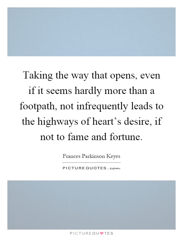 Taking the way that opens, even if it seems hardly more than a footpath, not infrequently leads to the highways of heart's desire, if not to fame and fortune Picture Quote #1