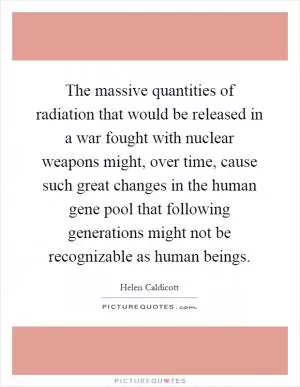 The massive quantities of radiation that would be released in a war fought with nuclear weapons might, over time, cause such great changes in the human gene pool that following generations might not be recognizable as human beings Picture Quote #1