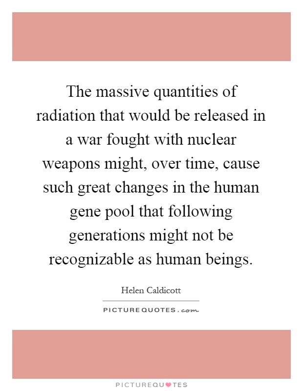 The massive quantities of radiation that would be released in a war fought with nuclear weapons might, over time, cause such great changes in the human gene pool that following generations might not be recognizable as human beings Picture Quote #1