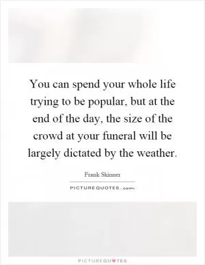 You can spend your whole life trying to be popular, but at the end of the day, the size of the crowd at your funeral will be largely dictated by the weather Picture Quote #1