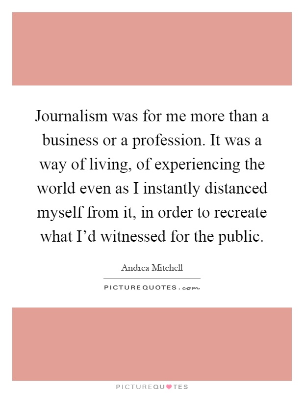 Journalism was for me more than a business or a profession. It was a way of living, of experiencing the world even as I instantly distanced myself from it, in order to recreate what I'd witnessed for the public Picture Quote #1
