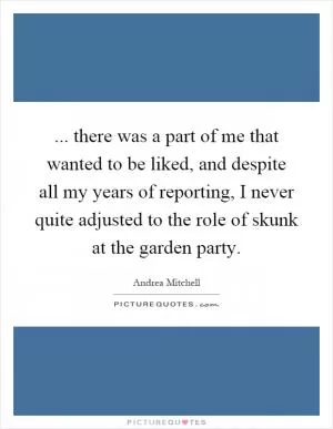 ... there was a part of me that wanted to be liked, and despite all my years of reporting, I never quite adjusted to the role of skunk at the garden party Picture Quote #1