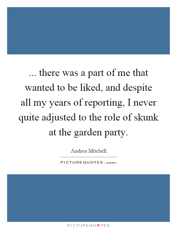 ... there was a part of me that wanted to be liked, and despite all my years of reporting, I never quite adjusted to the role of skunk at the garden party Picture Quote #1