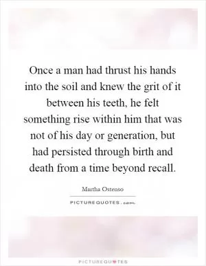 Once a man had thrust his hands into the soil and knew the grit of it between his teeth, he felt something rise within him that was not of his day or generation, but had persisted through birth and death from a time beyond recall Picture Quote #1