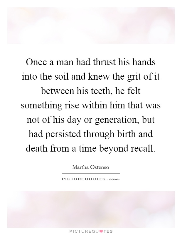 Once a man had thrust his hands into the soil and knew the grit of it between his teeth, he felt something rise within him that was not of his day or generation, but had persisted through birth and death from a time beyond recall Picture Quote #1